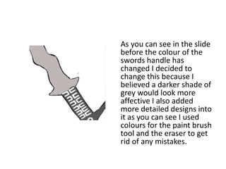 As you can see in the slide
before the colour of the
swords handle has
changed I decided to
change this because I
believed a darker shade of
grey would look more
affective I also added
more detailed designs into
it as you can see I used
colours for the paint brush
tool and the eraser to get
rid of any mistakes.
 