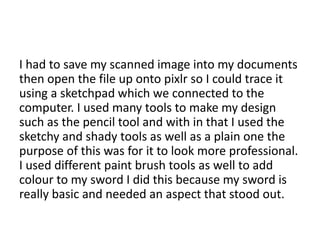 I had to save my scanned image into my documents
then open the file up onto pixlr so I could trace it
using a sketchpad which we connected to the
computer. I used many tools to make my design
such as the pencil tool and with in that I used the
sketchy and shady tools as well as a plain one the
purpose of this was for it to look more professional.
I used different paint brush tools as well to add
colour to my sword I did this because my sword is
really basic and needed an aspect that stood out.
 