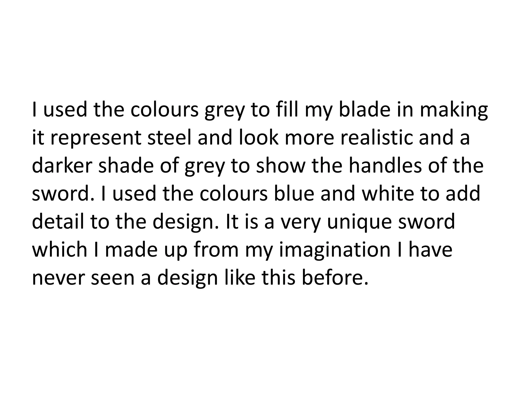 I used the colours grey to fill my blade in making
it represent steel and look more realistic and a
darker shade of grey to show the handles of the
sword. I used the colours blue and white to add
detail to the design. It is a very unique sword
which I made up from my imagination I have
never seen a design like this before.
 