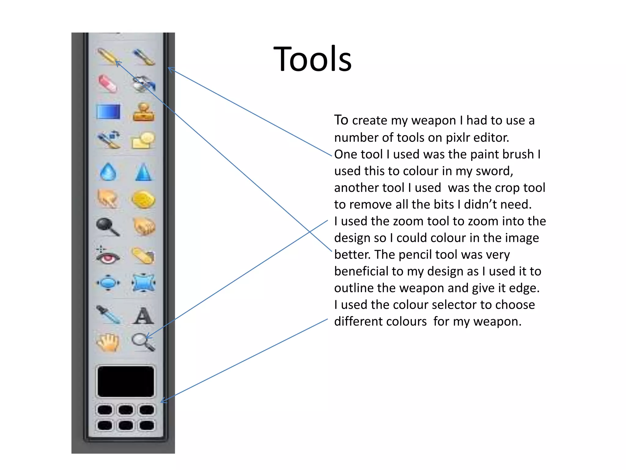 Tools
To create my weapon I had to use a
number of tools on pixlr editor.
One tool I used was the paint brush I
used this to colour in my sword,
another tool I used was the crop tool
to remove all the bits I didn’t need.
I used the zoom tool to zoom into the
design so I could colour in the image
better. The pencil tool was very
beneficial to my design as I used it to
outline the weapon and give it edge.
I used the colour selector to choose
different colours for my weapon.
 
