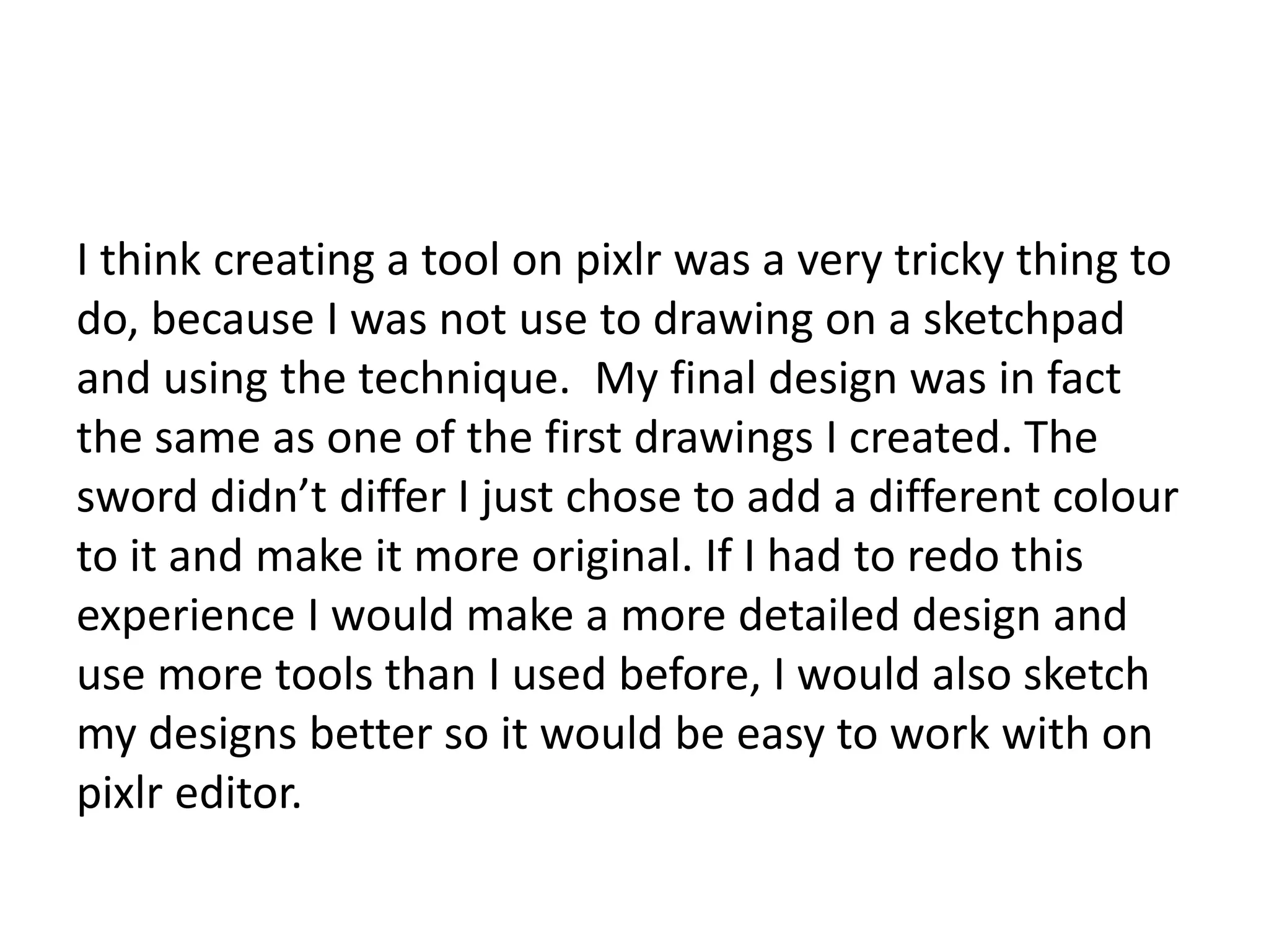 I think creating a tool on pixlr was a very tricky thing to
do, because I was not use to drawing on a sketchpad
and using the technique. My final design was in fact
the same as one of the first drawings I created. The
sword didn’t differ I just chose to add a different colour
to it and make it more original. If I had to redo this
experience I would make a more detailed design and
use more tools than I used before, I would also sketch
my designs better so it would be easy to work with on
pixlr editor.
 