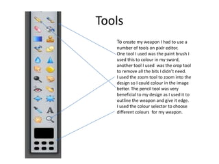 Tools
To create my weapon I had to use a
number of tools on pixlr editor.
One tool I used was the paint brush I
used this to colour in my sword,
another tool I used was the crop tool
to remove all the bits I didn’t need.
I used the zoom tool to zoom into the
design so I could colour in the image
better. The pencil tool was very
beneficial to my design as I used it to
outline the weapon and give it edge.
I used the colour selector to choose
different colours for my weapon.
 