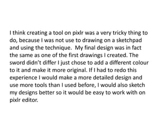 I think creating a tool on pixlr was a very tricky thing to
do, because I was not use to drawing on a sketchpad
and using the technique. My final design was in fact
the same as one of the first drawings I created. The
sword didn’t differ I just chose to add a different colour
to it and make it more original. If I had to redo this
experience I would make a more detailed design and
use more tools than I used before, I would also sketch
my designs better so it would be easy to work with on
pixlr editor.
 