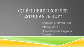 ¿QUÉ QUIERE DECIR SER
ESTUDIANTE HOY?
Angélica Y. Novoa Ríos
Inf103 Sec. 1
Universidad de Sagrado
Corazón
 