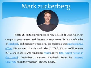 Mark zuckerberg
Mark Elliot Zuckerberg (born May 14, 1984) is an American
computer programmer and Internet entrepreneur. He is a co-founder
of Facebook, and currently operates as its chairman and chief executive
officer. His net worth is estimated to be US $74.2 billion as of November
2017, and in 2016 was ranked by Forbes as the fifth richest person in
the world. Zuckerberg launched Facebook from his Harvard
University dormitory room on February 4, 2004.