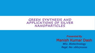 GREEN SYNTHESIS AND
APPLICATIONS OF SILVER
NANOPARTICLES
Presented By
Manish Kumar Dash
MSc. Biotechnology
Regd. No: 1661701020
 