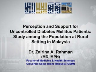 Perception and Support for
Uncontrolled Diabetes Mellitus Patients:
Study among the Population at Rural
Setting in Malaysia
Dr. Zairina A. Rahman
(MD, MPH)
Faculty of Medicine & Health Sciences
Universiti Sains Islam Malaysia (USIM)

 