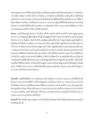 9
ขอขอบคุณท่านอาจารย์ ที่ได้กระตุ้นส่วนนี้แต่ว่าตอนนี้อุดมธรรมที่จะนาจิตสานึกของสังคมไทยเรา ในแง่คิดของ
อาจารย์ในการพัฒนากายกับจิต หรือว่าเรากับสังคม อาจารย์มีนวัตกรรมที่เกิดขึ้นจากปรัชญาที่อาจารย์ได้เรียนรู้
และมีประสบการณ์ อย่างน้อยอาจจะเป็นประโยชน์เบื้องต้นสาหรับผู้ที่ยังไม่เข้าถึงประเด็นนี้ ผมว่าโอกาสนี้ถือว่า
เป็นการพัฒนากายกับจิต เรากับสังคม ถ้ากระทรวง อว. สามารถกระตุ้นตรงนี้ให้กับสังคมไทยและกระจายไปสู่
สังคมโลก ความขัดแย้งที่ซีเรียหรือประเทศอื่นๆ ความขัดสนในภาคอีสาน และบางประเทศที่ขัดสนกว่า มันก็
อาจจะลดทอนถอยลงไปได้ ฝากให้อาจารย์ให้ความคิดเห็น
คาตอบ ผมยังไม่มีทฤษฎี แต่จะเล่าว่า มันเป็นการฝึกจิต เทคนิคการฝึกจิต ผมนึกถึง ทนฺโต เสฏฺโฐ มนุสฺเสสุ
หมายความว่า ในหมู่มนุษย์ ผู้ฝึกตนได้แล้ว เป็นผู้ประเสริฐสุด ถ้าเรามีความต้องการทางจิตมาก ผมก็พยายามดูคน
ที่เขาลาบากกว่าเรา สัมผัสเขา คือเข้าถึง เข้าใจ และพัฒนาเหมือนที่รัชกาลที่ 9 ไปพูด ไปอยู่กิน คลุกคลี ดูชีวิต ทา
ไปสักเดือน ก็ทาให้เห็นว่าเขาเป็นมากกว่าเราหลายเท่าทาไมเขาอยู่ได้ ทาให้เราหยุดคิดจริงๆ ถ้าเรามีความสามารถ
ทาก็ควรทา ทาแล้วควรแบ่งปัน ในหลักเศรษฐศาสตร์การเมือง ปฏิสัมพันธ์เชิงอานาจของกลุ่มคนละชนชั้น และ
การจัดสรรแบ่งปันช่วงชิง ผมว่าโลกทุนนิยมมันลืมเรื่องการจัดสรรแบ่งปันไป มีแต่สอนแข่งขันและช่วงชิง
ตลอดเวลา ไม่ได้คิดถึงการจัดสรรแบ่งปัน เพราะฉะนั้น การที่เราได้เห็นความทุกข์ยากของคน ถ้าเราไปซึมซับเขา
เราไปเข้าใจ เราจะรู้ว่าเราสามารถทาอะไรได้อีกมาก ที่จะก้าวไปเพื่อเขาบ้าง อย่าอยู่แต่ในห้องเรียน ลองไปดูว่าคน
เขาอยู่กันเท่าไร ผมมีเพื่อนตั้งแต่กรรมกรแบกหามไปยันรัฐมนตรี ไปยันนายกรัฐมนตรี เพราะฉะนั้น การที่เราเข้าใจ
คนทุกชั้นทาให้จิตใจเราเป็นกลาง ไม่โลภเกินไป ไม่ดูถูกความสามารถตัวเอง ไม่ดูถูกคนอื่น ทาให้เกิดดุลยภาพในจิต
ของเรา ทาให้เกิด Mind Training การฝึกเข้าถึงคนอื่นทุกประเภท แต่นักวิชาการของเรา พอเราเข้าถึงคนที่สูงกว่า
เรา เราอยากจะไปกับเขา เพราะเรามีโอกาส
คาถามที่ 3 ผมได้ข้อคิดที่ดีมาก อยากจะเรียนถาม คือว่า ข้อคิดจากการบรรยาย Equilibrium ที่เกิดขึ้นในโลกนี้
มักจะมาจากสภาวะธรรมชาติที่มีการปรับตัวเข้าสู่สมดุล เช่น เรื่องของการเกิดภาวะ Creative Destruction เมื่อ
สิ่งหนึ่งล่มสลายก็จะปรากฏสิ่งที่ทดแทนเสมอ ที่นี้ผมจะถามว่าในบทบาทในศาสตร์ด้าน Policy มันจะอยู่ตรงไหน
เพราะดูเหมือนว่าธรรมชาติมันปรับตัวเองแบบ Creative Destruction แล้วที่เรามาเล่นบทบาท Policy มันเป็น
การแทรกแซงหรือไม่ แล้วถ้าไม่ใช่แล้วการใช้ Policy ขนาดไหนจะเกิดความสมดุลไม่ไปทาให้กระบวนการ
Creative Destruction มันเกิดการบิดเบี้ยวไป
คาถามที่ 4 ที่น่าสนใจคือ ดุลยภาพ สังคม กาย จิต เชื่อมโยงกับเชิงพุทธว่าทั้งสามตัวมันจะไปครองตน ครองคนใน
โลกที่ขัดแย้งอย่างไร
 