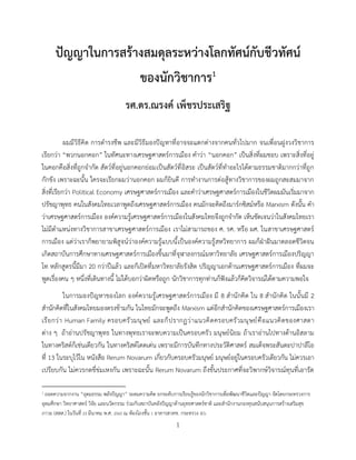 1
ปัญญาในการสร้างสมดุลระหว่างโลกทัศน์กับชีวทัศน์
ของนักวิชาการ1
รศ.ดร.ณรงค์ เพ็ชรประเสริฐ
ผมมีวิธีคิด การดารงชีพ และมีวิธีมองปัญหาที่อาจจะแตกต่างจากคนทั่วไปมาก จนเพื่อนฝูงวงวิชาการ
เรียกว่า “พวกนอกคอก” ในทัศนะทางเศรษฐศาสตร์การเมือง คาว่า “นอกคอก” เป็นสิ่งที่ผมชอบ เพราะสิ่งที่อยู่
ในคอกคือสิ่งที่ถูกจากัด สัตว์ที่อยู่นอกคอกย่อมเป็นสัตว์ที่อิสระ เป็นสัตว์ที่ทาอะไรได้ตามธรรมชาติมากกว่าที่ถูก
กักขัง เพราะฉะนั้น ใครจะเรียกผมว่านอกคอก ผมก็ยินดี การทางานการต่อสู้ทางวิชาการของผมถูกสะสมมาจาก
สิ่งที่เรียกว่า Political Economy เศรษฐศาสตร์การเมือง และคาว่าเศรษฐศาสตร์การเมืองในชีวิตผมมันเริ่มมาจาก
ปรัชญาพุทธ คนในสังคมไทยเวลาพูดถึงเศรษฐศาสตร์การเมือง คนมักจะคิดถึงมาร์กซิสม์หรือ Marxism ดังนั้น คา
ว่าเศรษฐศาสตร์การเมือง องค์ความรู้เศรษฐศาสตร์การเมืองในสังคมไทยจึงถูกจากัด เห็นชัดเจนว่าในสังคมไทยเรา
ไม่มีตาแหน่งทางวิชาการสาขาเศรษฐศาสตร์การเมือง เราไม่สามารถของ ศ. รศ. หรือ ผศ. ในสาขาเศรษฐศาสตร์
การเมือง แต่ว่าเราก็พยายามพิสูจน์ว่าองค์ความรู้แบบนี้เป็นองค์ความรู้สหวิทยาการ ผมก็ฝ่าฝันมาตลอดชีวิตจน
เกิดสถาบันการศึกษาทางเศรษฐศาสตร์การเมืองขึ้นมาที่จุฬาลงกรณ์มหาวิทยาลัย เศรษฐศาสตร์การเมืองปริญญา
โท หลักสูตรนี้มีมา 20 กว่าปีแล้ว และก็เปิดที่มหาวิทยาลัยรังสิต ปริญญาเอกด้านเศรษฐศาสตร์การเมือง ที่ผมจะ
พูดเรื่องคน ๆ หนึ่งที่เดินทางนี้ ไม่ได้บอกว่าผิดหรือถูก นักวิชาการทุกท่านก็ฟังแล้วก็คิดวิจารณ์ได้ตามความพอใจ
ในการมองปัญหาของโลก องค์ความรู้เศรษฐศาสตร์การเมือง มี 8 สานักคิด ใน 8 สานักคิด ในนั้นมี 2
สานักคิดที่ในสังคมไทยมองตรงข้ามกัน ในไทยมักจะพูดถึง Marxism แต่อีกสานักคิดของเศรษฐศาสตร์การเมืองเรา
เรียกว่า Human Family ครอบครัวมนุษย์ และก็ปรากฏว่าแนวคิดครอบครัวมนุษย์คือแนวคิดของศาสดา
ต่าง ๆ ถ้าอ่านปรัชญาพุทธ ในทางพุทธเราจะพบความเป็นครอบครัว มนุษย์นิยม ถ้าเราอ่านไปทางด้านอิสลาม
ในทางคริสต์ก็เช่นเดียวกัน ในทางคริสต์โดดเด่น เพราะมีการบันทึกทางประวัติศาสตร์ สมเด็จพระสันตะปาปาลีโอ
ที่ 13 ในระบุไว้ใน หนังสือ Rerum Novarum เกี่ยวกับครอบครัวมนุษย์ มนุษย์อยู่ในครอบครัวเดียวกัน ไม่ควรเอา
เปรียบกัน ไม่ควรกดขี่ข่มเหงกัน เพราะฉะนั้น Rerum Novarum ถึงขั้นประกาศที่จะวิพากษ์วิจารณ์ทุนที่เอารัด
1 ถอดความจากงาน “อุดมธรรม พลังปัญญา” ระดมความคิด ยกระดับการเรียนรู้ของนักวิชาการเพื่อพัฒนาชีวิตและปัญญา จัดโดยกระทรวงการ
อุดมศึกษา วิทยาศาสตร์ วิจัย และนวัตกรรม ร่วมกับสถาบันคลังปัญญาด้านยุทธศาสตร์ชาติ และสานักงานกองทุนสนับสนุนการสร้างเสริมสุข
ภาวะ (สสส.) ในวันที่ 23 มีนาคม พ.ศ. 2565 ณ ห้องโถงชั้น 1 อาคารสวทช. กระทรวง อว.
 