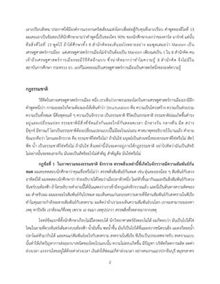 2
เอาเปรียบสังคม ประกาศให้มีองค์การแรงงานคริสเตียนแห่งโลกเพื่อต่อสู้กับทุนที่เอาเปรียบ คาพูดของลีโอที่ 13
ผมเคยเอาเป็นข้อสอบให้นักศึกษาถามว่าคาพูดนี้เป็นของใคร 90% ของนักศึกษาบอกว่าของคาร์ล มาร์กซ์ แต่นั้น
คือสิ่งที่โอที่ 13 พูดไว้ ถ้าได้ศึกษาทั้ง 8 สานักคิดจะเห็นอะไรหลายอย่าง ผมพูดเสมอว่า Marxism เป็น
เศรษฐศาสตร์การเมือง แต่เศรษฐศาสตร์การเมืองไม่จาเป็นต้องเป็น Marxism เพียงแต่เป็น 1 ใน 8 สานักคิด คน
เข้าถึงเศรษฐศาสตร์การเมืองจะมีวิธีคิดอีกแบบ ซึ่งน่าคิดมากว่าทาไมความรู้ 8 สานักคิด จึงไม่มีใน
สถาบันการศึกษา กระทรวง อว. เองก็ไม่เคยยอมรับเศรษฐศาสตร์การเมืองเป็นศาสตร์หนึ่งขององค์ความรู้
กฎธรรมชาติ
วิธีคิดในทางเศรษฐศาสตร์การเมือง หนึ่ง เราเห็นว่าภาพรวมของโลกในทางเศรษฐศาสตร์การเมืองเรามีอีก
คาพูดหนึ่งว่า การมองอะไรก็ตามต้องมองให้เห็นคาว่า Structuralism คือ ความเป็นโครงสร้าง ความเป็นส่วนรวม
ความเป็นทั้งหมด นี่คือพุทธแท้ ๆ ความเป็นจักรวาล เป็นธรรมชาติ ชีวิตเป็นธรรมชาติ ธรรมชาติย่อมเกิดขึ้นดารง
อยู่และเปลี่ยนแปลง ธรรมชาติมีสิ่งที่ขัดแย้งกันและใกล้กันตลอดเวลา มีกลางวัน กลางคืน มืด สว่าง
มีทุกข์ มีทางแก้ โลกเป็นธรรมชาติต้องเปลี่ยนแปลงแบบนี้ไม่มีอะไรแน่นอน ศาสนาพุทธอธิบายไว้นานแล้ว คาถาม
ข้อแรกคือว่า โลกและจักรวาล คือ ธรรมชาติใช่หรือไม่? ถ้ามันใช่ มนุษย์เป็นส่วนหนึ่งของธรรมชาติใช่หรือไม่ สัตว์
พืช น้า เป็นธรรมชาติใช่หรือไม่ ถ้ามันใช่ สิ่งเหล่านี้มันจะตกอยู่ภายใต้กฎธรรมชาติ อย่าไปคิดว่ามันเป็นลัทธิ
ไม่อย่างนั้นจะทะเลาะกัน มันจะเป็นลัทธิอะไรไม่สาคัญ สาคัญคือ มันใช่หรือไม่
กฎข้อที่ 1 ในภาพรวมของธรรมชาติ จักรวาล สรรพสิ่งเหล่านี้ที่เกิดในจักรวาลมีความสัมพันธ์กัน
หมด ผมเคยทดสอบนักศึกษาว่าคุณเชื่อหรือไม่ว่า สรรพสิ่งสัมพันธ์กันหมด เช่น ฝุ่นละอองน้อย ๆ สัมพันธ์กับดวง
อาทิตย์ได้ ผมทดสอบนักศึกษาว่า ช่วยอธิบายได้ไหมว่าเมื่อปลาตัวหนึ่ง โผล่หัวขึ้นมากินแมลงริมฝั่งสัมพันธ์กับดวง
จันทร์บนท้องฟ้า ถ้าใครอธิบายคาถามนี้ได้นั่นแสดงว่าเราเข้าถึงกฎแห่งจักรวาลแล้ว และนี่เป็นต้นทางความคิดของ
ผม สาหรับผม ผมมองอะไรสัมพันธ์กันไปหมด ผมเห็นคนแก่นอนรอความตายที่อีสานสัมพันธ์กับสงครามในซีเรีย
ทาไมคุณยายกาลังจะตายสัมพันธ์กับสงคราม ผมคิดว่าถ้าเรามองเห็นความสัมพันธ์บนโลก เราจะสามารถมองหา
เหตุ หาปัจจัย เราต้องแก้ที่เหตุ เพราะ เย ธมฺมา เหตุปฺปภวา สรรพสิ่งทั้งหลายมาจากเหตุ
โจทย์ข้อแรกที่ตั้งนักศึกษาเกือบไม่มีใครตอบได้ นักวิทยาศาสตร์ยังตอบไม่ได้ ผมก็ตอบว่า มันเป็นไปได้ใช่
ไหมในยามที่ดวงจันทร์เต็มดวงบนท้องฟ้า น้ามันขึ้น พอน้าขึ้น มันก็เป็นไปได้ที่แมลงบางชนิดบนฝั่ง แมลงก็ลอยน้า
ปลาโผล่หัวมากินได้ และคนแก่สัมพันธ์อะไรกับสงคราม สงครามในซีเรีย ซีเรียเป็นประเทศอาหรับ สงครามแบบ
นั้นทาให้เกิดปัญหาการส่งออกบางชนิดของไทยไปแถบนั้น ความไม่สงบเกิดขึ้น มีปัญหา บริษัทก็ลดการผลิต ลดค่า
ล่วงเวลา แรงงานไทยอยู่ได้ด้วยค่าล่วงเวลา เงินส่งให้พ่อแม่ก็ค่าล่วงเวลา อย่างคนงานแถวปราจีนบุรี สมุทรสาคร
 