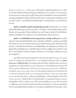 3
สมุทรปราการ เขาทางาน 10 – 12 ชั่วโมง เพราะ 8 ชั่วโมงไม่พอกิน เงินที่ส่งให้พ่อแม่ก็คือค่าล่วงเวลา เมื่อค่า
ล่วงเวลาไม่มีเขาก็ไม่มีเงินส่ง ทาให้คนแก่ที่รออยู่ทรุด มันสัมพันธ์กันแบบนี้ เพราะฉะนั้น เวลาเรามองหาเหตุ ผม
คิดว่าลักษณะของพวกเรามีความรู้ แต่ความรู้ที่เราเรียนสอนเป็นช่วงตอนไม่สัมพันธ์กัน เรียนเศรษฐศาสตร์ก็เรียน
แต่เศรษฐศาสตร์ไม่สัมพันธ์กันกับรัฐศาสตร์ สังคมวิทยาไม่เกี่ยวกับธุรกิจ เราจึงมองไม่เห็นความสัมพันธ์ระหว่างกัน
เพราะฉะนั้น กฎข้อที่ 1 ของสรรพสิ่งมันมีความสัมพันธ์กันอยู่ที่ว่าเรามองเห็นมันหรือเปล่า และจะทาให้มองเห็น
ทาอย่างไร
กฎข้อที่ 2 สรรพสิ่งที่ดารงอยู่ มีสิ่งตรงกันข้ามฝังอยู่ในทุกสรรพสิ่ง สิ่งตรงกันข้ามนั้น เอาง่าย ๆ ข้อแรก
ในเมื่อสรรพสิ่งเกิดขึ้นดารงอยู่ และสลายไป เพราะฉะนั้น การดารงอยู่กับการสลายไปเป็นสิ่งตรงข้ามไม่ว่าอะไรเกิด
ขึ้นมาคือการดารงอยู่และพัฒนาไปสิ้นสุด มันคือสิ่งตรงข้าม อะไรบ้างไม่อยู่ภายใต้กฎนี้ อะไรบ้างที่เป็นนิรันดร์
แม้แต่จักรวาลยังไม่นิรันดร์ วิทยาศาสตร์ยังบอกว่าจักรวาลยังไม่เป็นนิรันดร์ เปลี่ยนแปลงตลอดเวลา
กฎข้อที่ 3 ว่าสรรพสิ่งเมื่อมีสิ่งตรงข้ามดารงอยู่และสลายไป จะนาไปสู่การเปลี่ยนแปลง ถ้าเราเห็นมัน
เปลี่ยนแปลง ทาไมเราต้องเสียใจหรือไม่เสียใจ ทาไมเราจะต้องขัดขวางหรือไม่ขัดขวาง มันเป็นกฎธรรมชาติไม่ใช่
หรือ หลักพุทธบอกว่าทุกอย่างเป็นอนิจจัง ไม่เที่ยงแท้ กฎพวกนี้เข้าหลักพุทธหมด ฉะนั้น เมื่อมีเปลี่ยนแปลงนั้น
มันจะค่อย ๆ เปลี่ยนที่ละนิดหน่อยในเชิงปริมาณและในที่สุดมันก็สิ้นสุด แต่ความสิ้นสุดของธรรมชาติก็แปลก มัน
สิ้นสุดจริงหรือเปล่าหรือสิ้นสุดของสภาวะหนึ่งเพื่อนาไปสู่สภาวะหนึ่ง ในความรู้พื้นฐานวิทยาศาสตร์ก็พบว่าสรรพ
สิ่งต่าง ๆ มีความสิ้นสุดในภาวะหนึ่งและนาไปสู่อีกภาวะหนึ่งเสมอ เช่น น้ากลายเป็นไอ ความสิ้นสุดของความเป็น
สสารนาไปสู่พลังงาน
กฎแบบนี้คล้ายกับเข้ากฎของนักเศรษฐศาสตร์การเมือง ชื่อ โจเซฟ ชุมปีเตอร์ (Joseph Schumpeter)
เขาอธิบายการเปลี่ยนแปลงการเศรษฐกิจของโลกว่า ระบบเศรษฐกิจของตะวันตกอยู่ภายใต้ภาวะ Creative
Destruction การรื้อล้างสร้างใหม่ ทุกช่วงเศรษฐกิจจะมีช่วงตกต่าสิ้นสุด แล้วมีนวัตกรรมใหม่ เกิดเป็นระบบ
เศรษฐกิจใหม่ เช่น ตอนนี้เราถูกดิจิตอล Disruption เกือบทุกอย่าง เรากาลังจะไม่เห็นเงินกระดาษอีกแล้ว เงินที่
เป็นกระดาษจะกลายเป็นตัวเลขหมด จนเกิด CBDC (Central Bank Digital Currency) แล้ว ก่อนนี้เป็นพวก
เอกชนที่สนใจ Crypto Currency เงินจาก Block Chain ที่ออกเป็นตัวเลข แต่รัฐบาลพวกก้าวหน้าจะเห็นว่าเป็น
การเปลี่ยนแปลงต้องยอมรับ ดังนั้น ธนาคารของแต่ละประเทศก็เลยออก CBDC (Central Bank Digital
Currency) ซะเองนาโดยจีน ฉะนั้น การเปลี่ยนแปลง มันคือสิ้นสุดในภาวะหนึ่งและนาไปสู่อีกภาวะหนึ่ง นาไปสู่
Creative Destruction การรื้อล้างสร้างใหม่ ธรรมชาติก็เป็นเช่นนั้น ร่างกายมนุษย์เซลล์เก่าถูกทาลาย เพราะถูก
เซลล์ใหม่ดันขึ้นมา ทาให้ร่างกายเติบโต Creative ก็คือการสร้างสรรค์เซลล์ใหม่ Destruction คือการทาลายเซลล์
เก่า อันนี้คือกฎธรรมชาติ โยงกลับไปว่ามนุษย์เป็นส่วนหนึ่งของธรรมชาติใช่ไหม การเปลี่ยนแปลงมนุษย์จึงเป็น
เรื่องปกติ และมนุษย์มีสังคมใช่ไหม สังคมคือสภาพการดารงอยู่ของความสัมพันธ์ซึ่งกันและกันของมนุษย์ การดารง
 