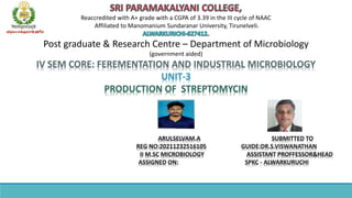 Reaccredited with A+ grade with a CGPA of 3.39 in the III cycle of NAAC
Affiliated to Manomanium Sundaranar University, Tirunelveli.
Post graduate & Research Centre – Department of Microbiology
(government aided)
IV SEM CORE: FEREMENTATION AND INDUSTRIAL MICROBIOLOGY
UNIT-3
PRODUCTION OF STREPTOMYCIN
ARULSELVAM.A SUBMITTED TO
REG NO:20211232516105 GUIDE:DR.S.VISWANATHAN
II M.SC MICROBIOLOGY ASSISTANT PROFFESSOR&HEAD
ASSIGNED ON: SPKC - ALWARKURUCHI
 