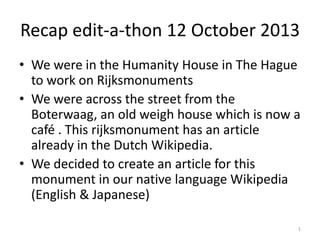 Recap edit-a-thon 12 October 2013
• We were in the Humanity House in The Hague
to work on Rijksmonuments
• We were across the street from the
Boterwaag, an old weigh house which is now a
café . This rijksmonument has an article
already in the Dutch Wikipedia.
• We decided to create an article for this
monument in our native language Wikipedia
(English & Japanese)
1

 