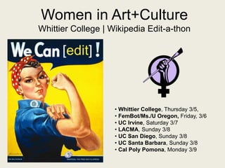 Women in Art+Culture
Whittier College | Wikipedia Edit-a-thon
• Whittier College, Thursday 3/5,
• FemBot/Ms./U Oregon, Friday, 3/6
• UC Irvine, Saturday 3/7
• LACMA, Sunday 3/8
• UC San Diego, Sunday 3/8
• UC Santa Barbara, Sunday 3/8
• Cal Poly Pomona, Monday 3/9
 