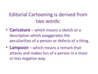 Editorial Cartooning is derived from
two words:
• Caricature – which means a sketch or a
description which exaggerates the
peculiarities of a person or defects of a thing.
• Lampoon – which means a remark that
attacks and makes fun of a person in a more
or less negative way.
 
