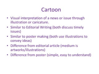 Cartoon
• Visual interpretation of a news or issue through
illustration or caricature.
• Similar to Editorial Writing (both discuss timely
issues)
• Similar to poster making (both use illustrations to
convey ideas)
• Difference from editorial article (medium is
artworks/illustrations)
• Difference from poster (simple, easy to understand)
 