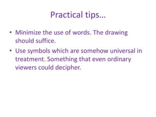 Practical tips…
• Minimize the use of words. The drawing
should suffice.
• Use symbols which are somehow universal in
treatment. Something that even ordinary
viewers could decipher.
 