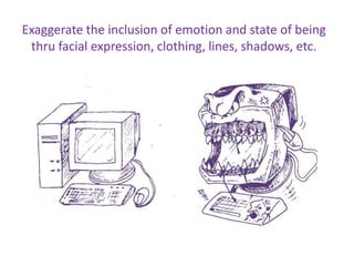 Exaggerate the inclusion of emotion and state of being
thru facial expression, clothing, lines, shadows, etc.
 