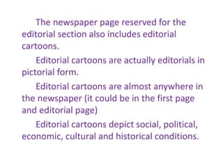 The newspaper page reserved for the
editorial section also includes editorial
cartoons.
Editorial cartoons are actually editorials in
pictorial form.
Editorial cartoons are almost anywhere in
the newspaper (it could be in the first page
and editorial page)
Editorial cartoons depict social, political,
economic, cultural and historical conditions.
 