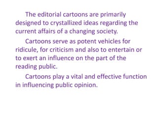 The editorial cartoons are primarily
designed to crystallized ideas regarding the
current affairs of a changing society.
Cartoons serve as potent vehicles for
ridicule, for criticism and also to entertain or
to exert an influence on the part of the
reading public.
Cartoons play a vital and effective function
in influencing public opinion.
 