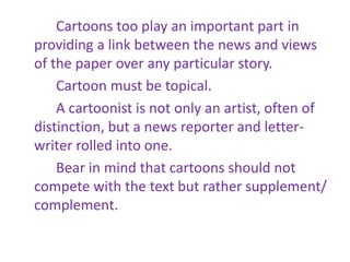 Cartoons too play an important part in
providing a link between the news and views
of the paper over any particular story.
Cartoon must be topical.
A cartoonist is not only an artist, often of
distinction, but a news reporter and letter-
writer rolled into one.
Bear in mind that cartoons should not
compete with the text but rather supplement/
complement.
 