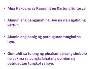 • Mga Hakbang sa Pagguhit ng Kartung Editoryal
• Alamin ang pangunahing isyu na nais iguhit ng
kartun.
• Alamin ang panig ng patnugutan tungkol sa
isyu.
• Gumuhit sa tulong ng pinakamabisang simbolo
na aakma sa pangkalahatang opinion ng
patnugutan tungkol sa isyu.
 