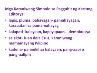 Mga Karaniwang Simbolo sa Pagguhit ng Kartung
Editoryal
• lapis, pluma, pahayagan- pamahayagan,
karapatan sa pamamahayag
• kalapati- kalayaan, kapayapaan, demokrasya
• salakot- Juan dela Cruz, karaniwang
mamamayang Pilipino
• kadena- paninikil sa kalayaan, pang-aapi o
pang-aalipin
 
