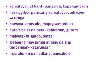 • kamatayan at karit- panganib, kapahamakan
• heringgilya- parusang kamatayan, adiksyon
sa droga
• buwaya- abusado, mapagsamantala
• buto’t balat na bata- kahirapan, gutom
• malyete- husgado, batas
• babaeng may piring at may dalang
timbangan- katarungan
• mga alon- mga hadlang, pagsubok
 