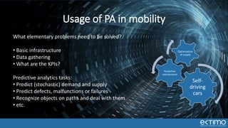 Self-
driving
cars
Predictive
maintenance
Optimization
of supply
Usage of PA in mobility
What elementary problems need to be solved?
• Basic infrastructure
• Data gathering
• What are the KPIs?
Predictive analytics tasks:
• Predict (stochastic) demand and supply
• Predict defects, malfunctions or failures
• Recognize objects on paths and deal with them
• etc.
 