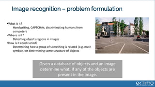 Image recognition – problem formulation
•What is it?
Handwriting, CAPTCHAs; discriminating humans from
computers
•Where is it?
Detecting objects regions in images
•How is it constructed?
Determining how a group of something is related (e.g. math
symbols) or determining some structure of objects
Given a database of objects and an image
determine what, if any of the objects are
present in the image.
 