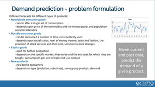 Demand prediction - problem formulation
Different forecasts for different types of products:
• Nondurable consumer goods
• vanish after a single act of consumption
• depends upon price of the commodity and the related goods and population
and characteristics
• Durable consumer goods
• can be consumed a number of times or repeatedly used
• depends upon social status, level of money income, taste and fashion, the
provision of allied services and their cost, sensitive to price changes
• Capital goods
• used for further production
• depends on the specific markets they serve and the end uses for which they are
bought, consumption per unit of each end-use product
• New-products
• new to the consumers
• depends on type (evolution, substitute), same group products demand
Given current
and past data,
predict the
demand of a
given product.
 