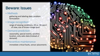 Beware: Issues
• Methods
gathering and labeling data, problem
formulation
• Image recognition
range of viewing conditions, 2D vs. 3D, point
of view, size of known image pool
• Demand prediction
seasonality, special events, weather,
location, only sales data (instead of
demand)
• Preventive maintenance
immediate critical faults, sensor placements
 