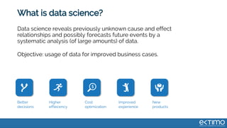 What is data science?
Data science reveals previously unknown cause and effect
relationships and possibly forecasts future events by a
systematic analysis (of large amounts) of data.
Objective: usage of data for improved business cases.
Better
decisions
Higher
effiecency
Cost
optimization
Improved
experience
New
products
 