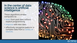 In the center of data
science is artificial
intelligence
These algorithms enable
computers to:
• learn from past data without
explicit programming
• improve with new data.
• effectively recognize patterns in
complex data from a variety of
sources.
 