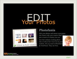 EDIT
                                           Your Photos
                                                            Photofunia
                                                            Edit your photos and amaze your poten-
                                                            tial clients with your creative flair! With
                                                            just a touch of a button you can
                                                            turn that ordinary looking photo
                                                            into a work of art. Use it to on your
                                                            website. All you need is Photofunia
                                    (Click to PLAY VIDEO)   & FotoFlexer. They are Free.




VAtrainingonline
    Virtual Assistance Excellence
                                    .com




                                                                                                          start
 