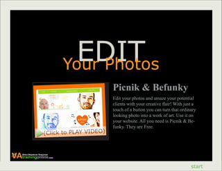 EDIT
                                           Your Photos
                                                    Picnik & Befunky
                                                    Edit your photos and amaze your potential
                                                    clients with your creative flair! With just a
                                                    touch of a button you can turn that ordinary
                                                    looking photo into a work of art. Use it on
                                                    your website. All you need is Picnik & Be-
                                                    funky. They are Free.
                            (Click to PLAY VIDEO)



VAtrainingonline
    Virtual Assistance Excellence
                                    .com




                                                                                              start
 