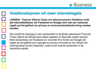 e-BusinessVodafonetopman wil meer internetregels LONDEN - Topman VittorioColao van telecomconcern Vodafone vindt dat internetbedrijven als Facebook en Google zich ook aan nationale regels op het gebied van privacy en consumentenbescherming moeten houden. Dat schrijft hij maandag in een opinieartikel in de Britse zakenkrant Financial Times.Tijdens de G8-top twee weken geleden in Deauville zeiden topman Mark Zuckerberg van Facebook en voorzitter Eric Smidt van Google dat regels op het gebied van copyright en privacy innovatie en de vrijheid van meningsuiting kunnen beperken, zoals bij de recente opstanden in de Arabische wereld.