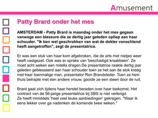 AmusementPattyBrard onder het mes AMSTERDAM - PattyBrard is maandag onder het mes gegaan vanwege een blessure die ze dertig jaar geleden opliep aan haar schouder. "Ik ben wel geschrokken van wat de dokter vanochtend heeft aangetroffen", zegt de presentatrice. Er was een stuk van haar kom afgebroken, die de arts met nietjes weer heeft vastgezet. Ook was er sprake van 'beschadigd kraakbeen'. Ze moet acht weken een mitella dragen.De presentatrice raakte dertig jaar geleden geblesseerd aan haar schouder toen ze het aan de stok kreeg met haar toenmalige man, presentator Ron Brandsteder. Toen ze hem thuis betrapte met een andere vrouw, gooide ze een steen door de ruit.Brard gaat zich tijdens haar herstel beraden over haar toekomst. Het contract van de 56-jarige presentatrice bij SBS is niet verlengd. Ze heeft inmiddels 'heel veel leuke aanbiedingen' gekregen. "Waar ik eens lekker over ga nadenken de komende twee weken."