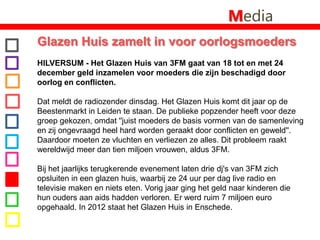 MediaGlazen Huis zamelt in voor oorlogsmoeders HILVERSUM - Het Glazen Huis van 3FM gaat van 18 tot en met 24 december geld inzamelen voor moeders die zijn beschadigd door oorlog en conflicten. Dat meldt de radiozender dinsdag. Het Glazen Huis komt dit jaar op de Beestenmarkt in Leiden te staan. De publieke popzender heeft voor deze groep gekozen, omdat ''juist moeders de basis vormen van de samenleving en zij ongevraagd heel hard worden geraakt door conflicten en geweld''. Daardoor moeten ze vluchten en verliezen ze alles. Dit probleem raakt wereldwijd meer dan tien miljoen vrouwen, aldus 3FM.Bij het jaarlijks terugkerende evenement laten drie dj's van 3FM zich opsluiten in een glazen huis, waarbij ze 24 uur per dag live radio en televisie maken en niets eten. Vorig jaar ging het geld naar kinderen die hun ouders aan aids hadden verloren. Er werd ruim 7 miljoen euro opgehaald. In 2012 staat het Glazen Huis in Enschede.
