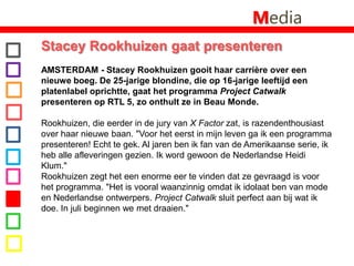MediaStacey Rookhuizen gaat presenteren AMSTERDAM - Stacey Rookhuizen gooit haar carrière over een nieuwe boeg. De 25-jarige blondine, die op 16-jarige leeftijd een platenlabel oprichtte, gaat het programma Project Catwalk presenteren op RTL 5, zo onthult ze in Beau Monde. Rookhuizen, die eerder in de jury van X Factor zat, is razendenthousiast over haar nieuwe baan. "Voor het eerst in mijn leven ga ik een programma presenteren! Echt te gek. Al jaren ben ik fan van de Amerikaanse serie, ik heb alle afleveringen gezien. Ik word gewoon de Nederlandse Heidi Klum."Rookhuizen zegt het een enorme eer te vinden dat ze gevraagd is voor het programma. "Het is vooral waanzinnig omdat ik idolaat ben van mode en Nederlandse ontwerpers. Project Catwalk sluit perfect aan bij wat ik doe. In juli beginnen we met draaien."