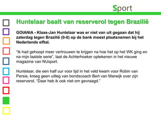 SportHuntelaar baalt van reserverol tegen Brazilië GOIANIA - Klaas-JanHuntelaar was er niet van uit gegaan dat hij zaterdag tegen Brazilië (0-0) op de bank moest plaatsnemen bij het Nederlands elftal. “Ik had gehoopt meer vertrouwen te krijgen na hoe het op het WK ging en na mijn laatste serie”, laat de Achterhoeker optekenen in het nieuwe magazine van NUsport.Huntelaar, die een half uur voor tijd in het veld kwam voor Robin van Persie, kreeg geen uitleg van bondscoach Bert van Marwijk over zijn reserverol. “Daar heb ik ook niet om gevraagd.”