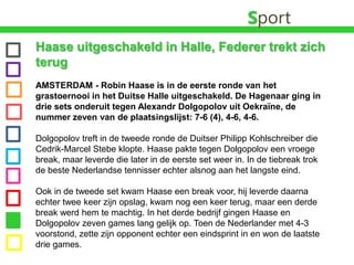 SportHaase uitgeschakeld in Halle, Federer trekt zich terug AMSTERDAM - Robin Haase is in de eerste ronde van het grastoernooi in het Duitse Halle uitgeschakeld. De Hagenaar ging in drie sets onderuit tegen AlexandrDolgopolov uit Oekraïne, de nummer zeven van de plaatsingslijst: 7-6 (4), 4-6, 4-6. Dolgopolov treft in de tweede ronde de Duitser PhilippKohlschreiber die Cedrik-MarcelStebe klopte. Haase pakte tegen Dolgopolov een vroege break, maar leverde die later in de eerste set weer in. In de tiebreak trok de beste Nederlandse tennisser echter alsnog aan het langste eind.Ook in de tweede set kwam Haase een break voor, hij leverde daarna echter twee keer zijn opslag, kwam nog een keer terug, maar een derde break werd hem te machtig. In het derde bedrijf gingen Haase en Dolgopolov zeven games lang gelijk op. Toen de Nederlander met 4-3 voorstond, zette zijn opponent echter een eindsprint in en won de laatste drie games.