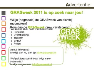 AdvertentieGRASweek 2011 is op zoek naar jou! Wil je (nogmaals) de GRASweek van dichtbij meemaken? Kom dan de GRASweek crew versterken!Wij zijn op zoek naar vrijwilligers voor:ᴏ  Persteam ᴏ  Eventbuildingᴏ  Tapteamᴏ  EHBO ᴏ  PollenHeb jij interesse? Meld je dan NU aan op: www.grasweek.nlWel geïnteresseerd maar wil je meer informatie? Mail je vragen naar info@grasweek.nl