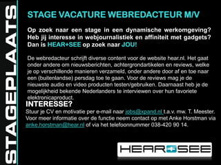 STAGE VACATURE WEBREDACTEUR M/VOp zoek naar een stage in een dynamische werkomgeving? Heb jij interesse in webjournalistiek en affiniteit met gadgets? Dan is HEAR+SEEop zoek naar JOU!De webredacteur schrijft diverse content voor de website hear.nl. Het gaat onder andere om nieuwsberichten, achtergrondartikelen en reviews, welke je op verschillende manieren verzameld, onder andere door af en toe naar een (buitenlandse) persdag toe te gaan. Voor de reviews mag je de nieuwste audio en video producten testen/gebruiken. Daarnaast heb je de mogelijkheid bekende Nederlanders te interviewen over hun favoriete elektronicaproduct.INTERESSE? Stuur je CV en motivatie per e-mail naar jobs@xpand.nlt.a.v. mw. T. Meester. Voor meer informatie over de functie neem contact op met Anke Horstman via anke.horstman@hear.nl of via het telefoonnummer 038-420 90 14.