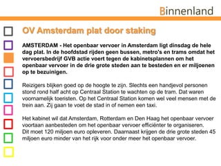 BinnenlandOV Amsterdam plat door staking AMSTERDAM - Het openbaar vervoer in Amsterdam ligt dinsdag de hele dag plat. In de hoofdstad rijden geen bussen, metro's en trams omdat het vervoersbedrijf GVB actie voert tegen de kabinetsplannen om het openbaar vervoer in de drie grote steden aan te besteden en er miljoenen op te bezuinigen. Reizigers blijken goed op de hoogte te zijn. Slechts een handjevol personen stond rond half acht op Centraal Station te wachten op de tram. Dat waren voornamelijk toeristen. Op het Centraal Station komen wel veel mensen met de trein aan. Zij gaan te voet de stad in of nemen een taxi.Het kabinet wil dat Amsterdam, Rotterdam en Den Haag het openbaar vervoer voortaan aanbesteden om het openbaar vervoer efficiënter te organiseren.Dit moet 120 miljoen euro opleveren. Daarnaast krijgen de drie grote steden 45 miljoen euro minder van het rijk voor onder meer het openbaar vervoer.