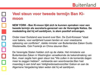BuitenlandVeel steun voor tweede termijn Ban Ki-moonNEW YORK - Ban Ki-moon lijkt zich te kunnen opmaken voor een tweede termijn als secretaris-generaal van de Verenigde Naties. De mededeling dat hij wil aanblijven, is alom positief ontvangen. Onder meer Duitsland was lovend over Ban. De Zuid-Koreaan ''staat voor balans, voor eerlijkheid tussen landen en voor vreedzame oplossing van conflicten'', stelde minister van Buitenlandse Zaken Guido Westerwelle. Ook Frankrijk en China steunen Ban.De Verenigde Staten hielden zich op de vlakte. Het ministerie van Buitenlandse Zaken in Washington verwelkomde de bekendmaking van Ban, maar zegde hem geen steun toe.''We zullen in de komende dagen meer te zeggen hebben'', verklaarde een woordvoerder.Ban had maandag in een brief aan Veiligheidsraadvoorzitter Gabon en aan de Algemene Vergadering laten weten dat hij wil aanblijven.