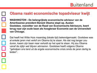 BuitenlandObama raakt economische topadviseur kwijt WASHINGTON - De belangrijkste economische adviseur van de Amerikaanse president Barack Obama stapt op. AustanGoolsbee, voorzitter van de Raad van Economische Adviseurs, keert terug naar zijn oude baan als hoogleraar Economie aan de Universiteit van Chicago. Dat heeft het Witte Huis maandag (lokale tijd) bekendgemaakt. Goolsbee was al enkele jaren met verlof om Obama bij te staan. Als dat nog langer zou duren, kwam zijn baan naar verluidt op het spel te staan. Hij zou Obama vanaf de zijlijn wel blijven adviseren. Goolsbee heeft volgens Obama ''geholpen ons land uit de ergste economische crisis sinds de jaren dertig te leiden'‘.