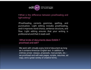 •What is the difference between proofreading and
light editing?
•Proofreading corrects grammar, spelling, and
punctuation. Light editing includes proofreading,
and it improves word choice, sentence structure, and
flow. Light editing ensures that your writing is
professional and that it reads well.professional and that it reads well.
•What kinds of documents does Edit24-7
proofread and edit?
We work with virtually every kind of document as long
as it contains American English text. In addition to
ordinary prose--essays, proposals, manuscripts, etc.--
we proofread and edit web pages, scripts, resumes, ad
copy, and a great variety of creative forms.
 