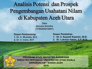 Analisis Potensi dan Prospek
Pengembangan Usahatani Nilam
di Kabupaten Aceh Utara
Oleh
Nurulia Dimitha
(1705202010001)
Dosen Pembimbing:
1. Dr. Ir. Mustafa, M.S.
2. Dr. Ir. Indra, M.P
Dosen Pembahas:
1. Dr. Ir. Suyanti Kasimin, M.Si
2. Dr. Lukman Hakim, S.P.,M.Si.
PROGRAM STUDI MAGISTER AGRIBISNIS
FAKULTAS PERTANIAN UNIVERSITAS SYIAH KUALA
DARUSSALAM - BANDA ACEH
2019
 