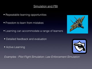 Simulation and PBI

• Repeatable learning opportunities


• Freedom to learn from mistakes


• Learning can accommodate a range of learners


• Detailed feedback and evaluation


• Active Learning


Examples : Pilot Flight Simulation; Law Enforcement Simulation
 
